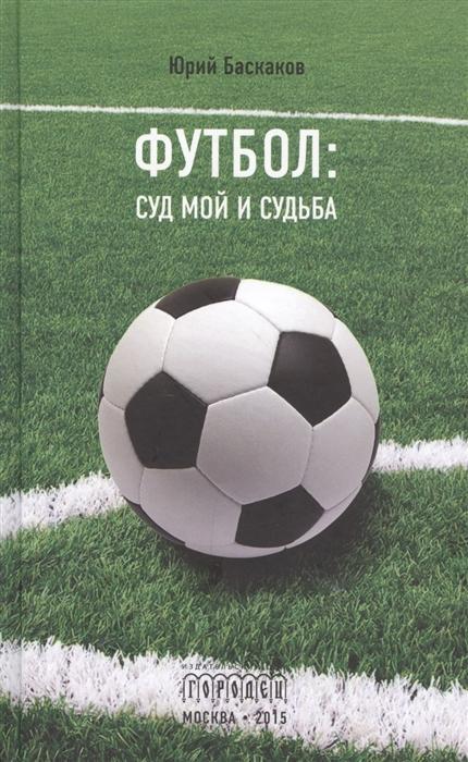 Юрий Баскаков - Футбол: суд мой и судьба (с автографом автора)